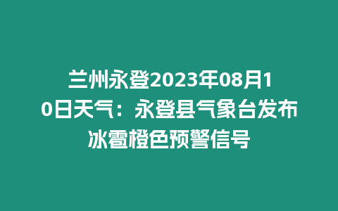 蘭州永登2023年08月10日天氣：永登縣氣象臺發布冰雹橙色預警信號