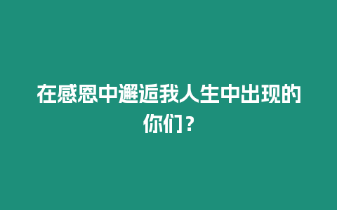 在感恩中邂逅我人生中出現(xiàn)的你們？