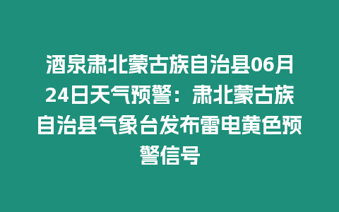 酒泉肅北蒙古族自治縣06月24日天氣預警：肅北蒙古族自治縣氣象臺發布雷電黃色預警信號