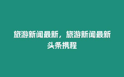 旅游新聞最新，旅游新聞最新頭條攜程