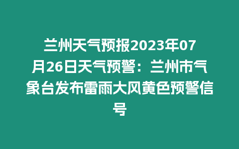 蘭州天氣預報2023年07月26日天氣預警：蘭州市氣象臺發布雷雨大風黃色預警信號