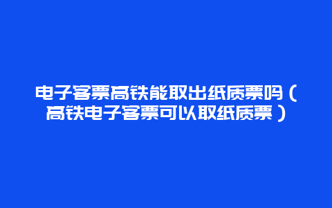 電子客票高鐵能取出紙質票嗎（高鐵電子客票可以取紙質票）