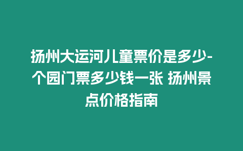 揚州大運河兒童票價是多少-個園門票多少錢一張 揚州景點價格指南