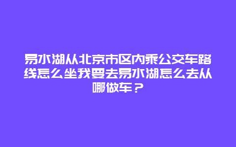 易水湖從北京市區(qū)內(nèi)乘公交車路線怎么坐我要去易水湖怎么去從哪做車？