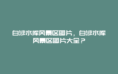 白沙水庫風景區圖片，白沙水庫風景區圖片大全？