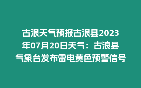 古浪天氣預報古浪縣2023年07月20日天氣：古浪縣氣象臺發布雷電黃色預警信號