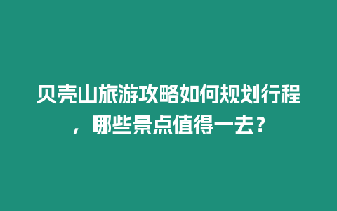 貝殼山旅游攻略如何規劃行程，哪些景點值得一去？