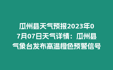 瓜州縣天氣預(yù)報(bào)2023年07月07日天氣詳情：瓜州縣氣象臺(tái)發(fā)布高溫橙色預(yù)警信號(hào)