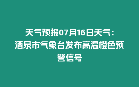 天氣預報07月16日天氣：酒泉市氣象臺發布高溫橙色預警信號