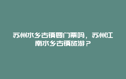 蘇州水鄉古鎮要門票嗎，蘇州江南水鄉古鎮旅游？