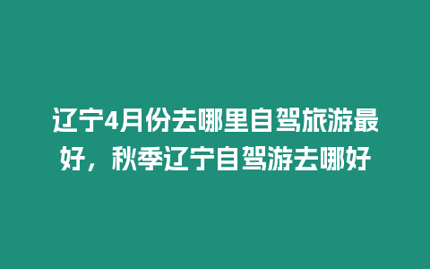 遼寧4月份去哪里自駕旅游最好，秋季遼寧自駕游去哪好