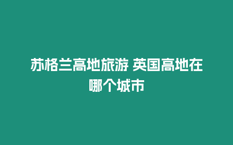 蘇格蘭高地旅游 英國高地在哪個(gè)城市