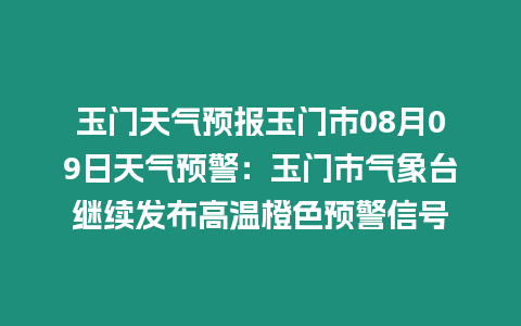 玉門天氣預報玉門市08月09日天氣預警：玉門市氣象臺繼續發布高溫橙色預警信號