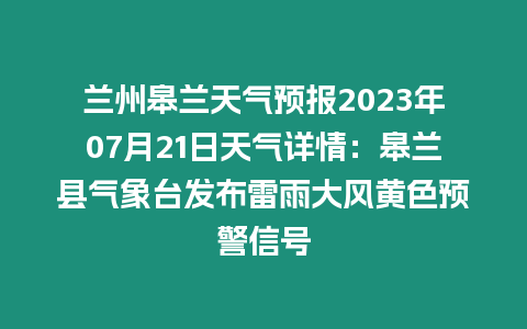 蘭州皋蘭天氣預報2023年07月21日天氣詳情：皋蘭縣氣象臺發布雷雨大風黃色預警信號