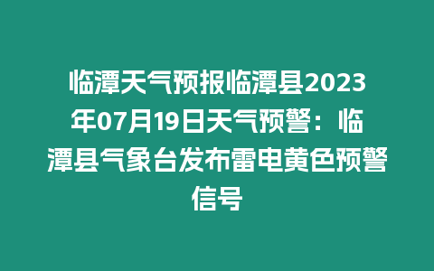 臨潭天氣預報臨潭縣2023年07月19日天氣預警：臨潭縣氣象臺發布雷電黃色預警信號