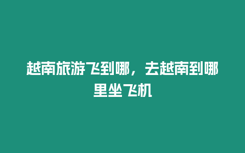 越南旅游飛到哪，去越南到哪里坐飛機