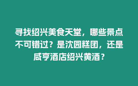 尋找紹興美食天堂，哪些景點不可錯過？是沈園糕團，還是咸亨酒店紹興黃酒？