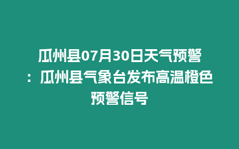 瓜州縣07月30日天氣預警：瓜州縣氣象臺發布高溫橙色預警信號