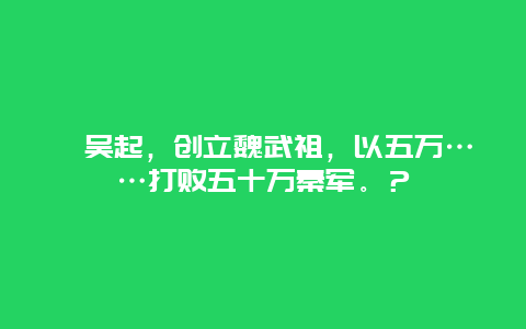 ?吳起，創立魏武祖，以五萬……打敗五十萬秦軍。？