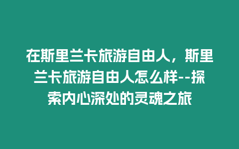 在斯里蘭卡旅游自由人，斯里蘭卡旅游自由人怎么樣–探索內心深處的靈魂之旅