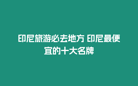 印尼旅游必去地方 印尼最便宜的十大名牌