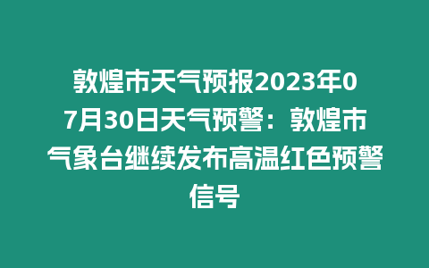 敦煌市天氣預報2023年07月30日天氣預警：敦煌市氣象臺繼續發布高溫紅色預警信號