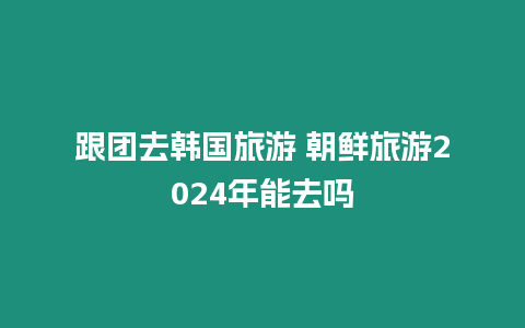 跟團去韓國旅游 朝鮮旅游2024年能去嗎