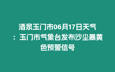 酒泉玉門市06月17日天氣：玉門市氣象臺發(fā)布沙塵暴黃色預警信號