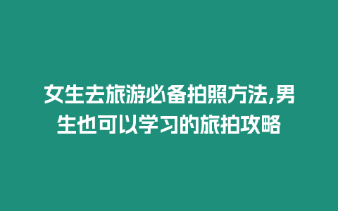 女生去旅游必備拍照方法,男生也可以學習的旅拍攻略