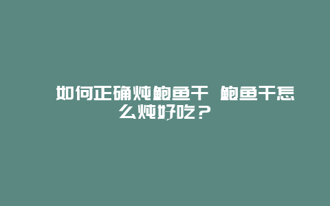 ?如何正確燉鮑魚干 鮑魚干怎么燉好吃？