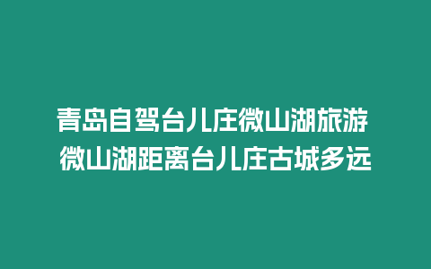 青島自駕臺兒莊微山湖旅游 微山湖距離臺兒莊古城多遠