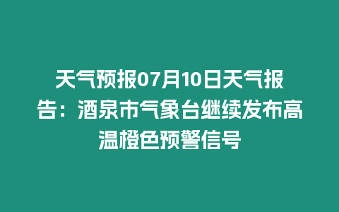 天氣預(yù)報07月10日天氣報告：酒泉市氣象臺繼續(xù)發(fā)布高溫橙色預(yù)警信號