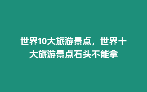 世界10大旅游景點，世界十大旅游景點石頭不能拿