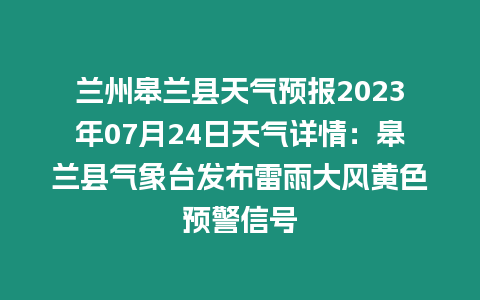 蘭州皋蘭縣天氣預報2023年07月24日天氣詳情：皋蘭縣氣象臺發布雷雨大風黃色預警信號