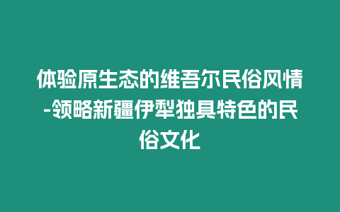 體驗原生態的維吾爾民俗風情-領略新疆伊犁獨具特色的民俗文化