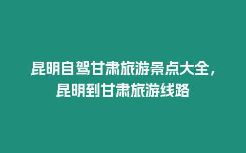 昆明自駕甘肅旅游景點大全，昆明到甘肅旅游線路