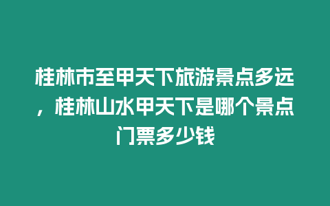 桂林市至甲天下旅游景點(diǎn)多遠(yuǎn)，桂林山水甲天下是哪個景點(diǎn)門票多少錢