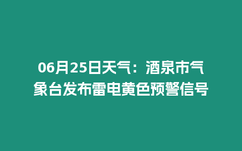 06月25日天氣：酒泉市氣象臺發布雷電黃色預警信號