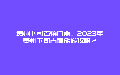 貴州下司古鎮門票，2024年貴州下司古鎮旅游攻略？