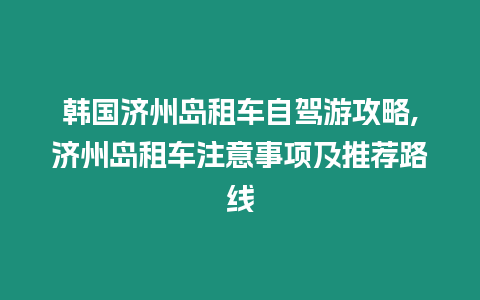 韓國濟州島租車自駕游攻略,濟州島租車注意事項及推薦路線