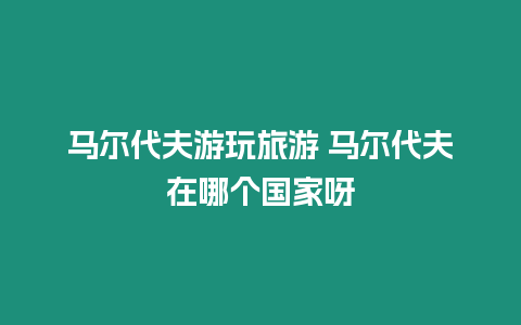 馬爾代夫游玩旅游 馬爾代夫在哪個國家呀