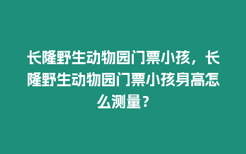 長隆野生動物園門票小孩，長隆野生動物園門票小孩身高怎么測量？