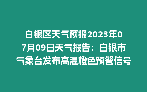 白銀區天氣預報2023年07月09日天氣報告：白銀市氣象臺發布高溫橙色預警信號