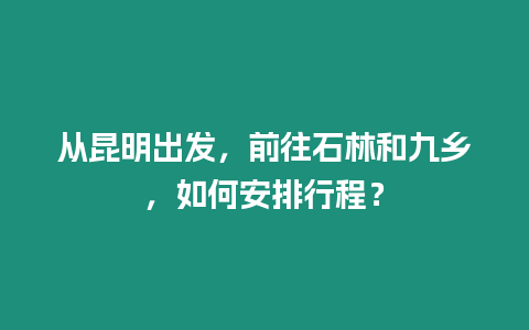 從昆明出發，前往石林和九鄉，如何安排行程？