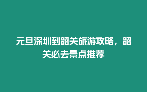 元旦深圳到韶關旅游攻略，韶關必去景點推薦