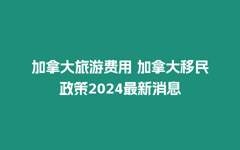 加拿大旅游費用 加拿大移民政策2024最新消息