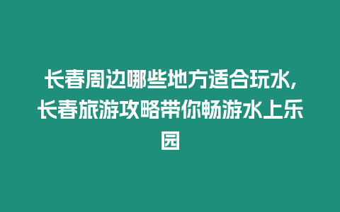 長春周邊哪些地方適合玩水,長春旅游攻略帶你暢游水上樂園