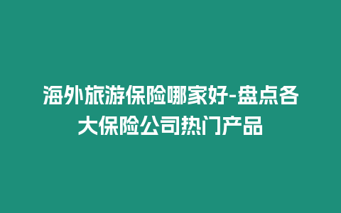 海外旅游保險哪家好-盤點各大保險公司熱門產品