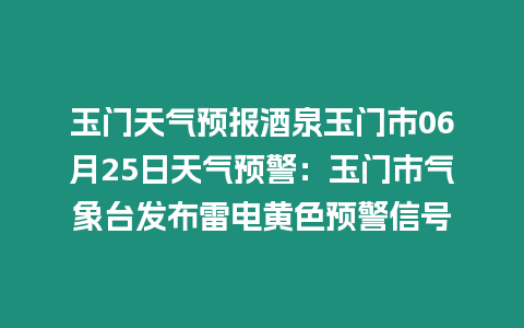 玉門天氣預報酒泉玉門市06月25日天氣預警：玉門市氣象臺發布雷電黃色預警信號