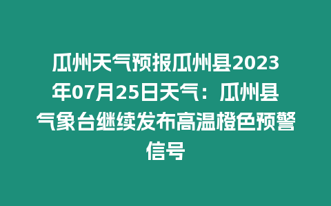 瓜州天氣預報瓜州縣2023年07月25日天氣：瓜州縣氣象臺繼續發布高溫橙色預警信號